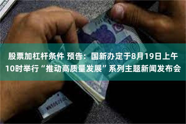 股票加杠杆条件 预告：国新办定于8月19日上午10时举行“推动高质量发展”系列主题新闻发布会