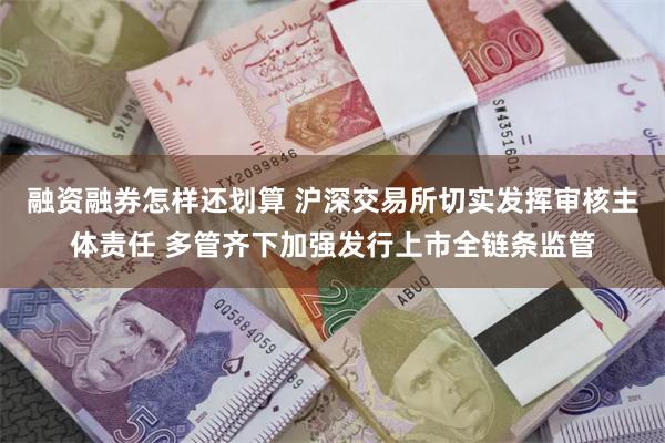 融资融券怎样还划算 沪深交易所切实发挥审核主体责任 多管齐下加强发行上市全链条监管