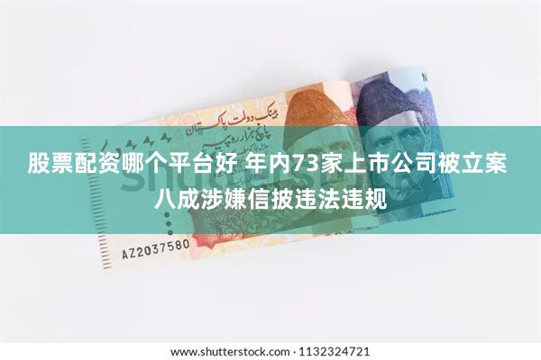 股票配资哪个平台好 年内73家上市公司被立案 八成涉嫌信披违法违规