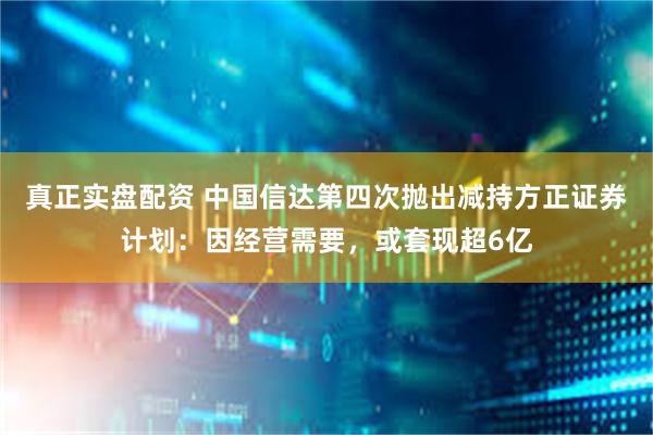 真正实盘配资 中国信达第四次抛出减持方正证券计划：因经营需要，或套现超6亿