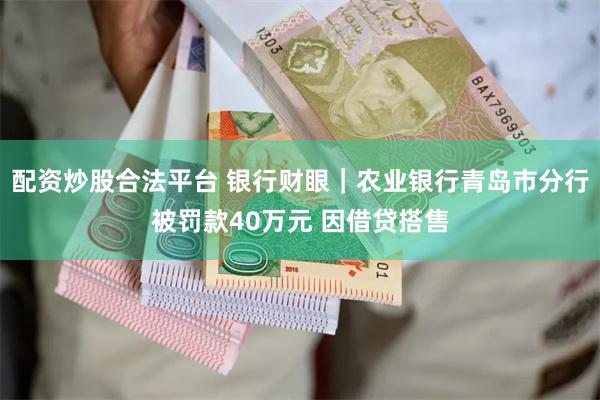 配资炒股合法平台 银行财眼｜农业银行青岛市分行被罚款40万元 因借贷搭售