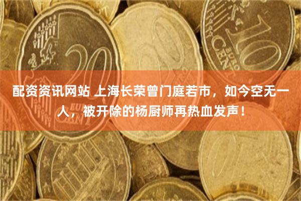 配资资讯网站 上海长荣曾门庭若市，如今空无一人，被开除的杨厨师再热血发声！