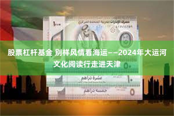 股票杠杆基金 别样风情看海运——2024年大运河文化阅读行走进天津