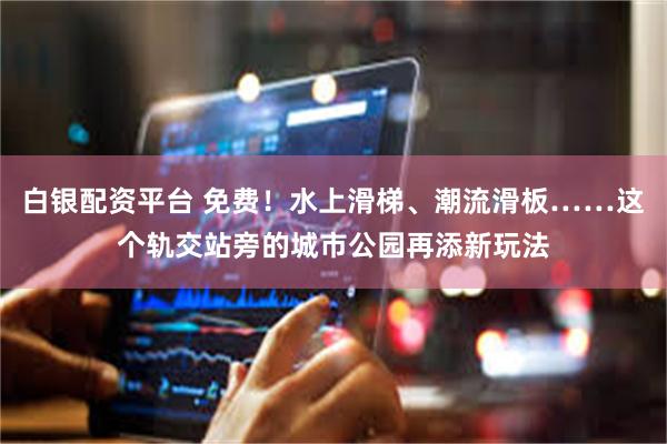 白银配资平台 免费！水上滑梯、潮流滑板……这个轨交站旁的城市公园再添新玩法