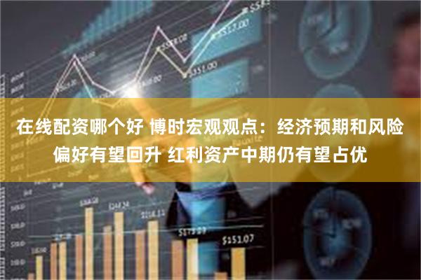 在线配资哪个好 博时宏观观点：经济预期和风险偏好有望回升 红利资产中期仍有望占优