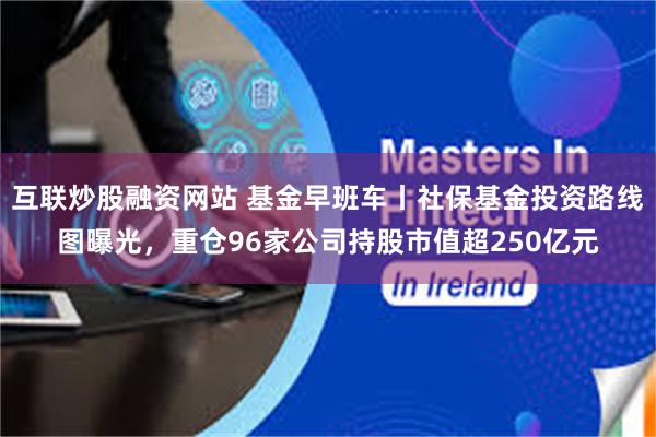 互联炒股融资网站 基金早班车丨社保基金投资路线图曝光，重仓96家公司持股市值超250亿元