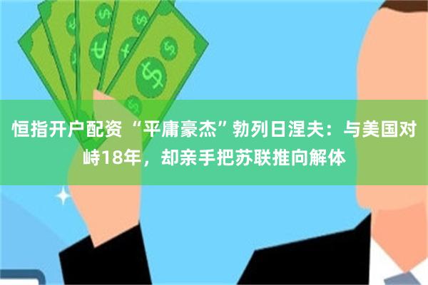 恒指开户配资 “平庸豪杰”勃列日涅夫：与美国对峙18年，却亲手把苏联推向解体