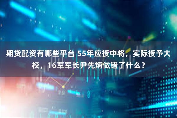 期货配资有哪些平台 55年应授中将，实际授予大校，16军军长尹先炳做错了什么？
