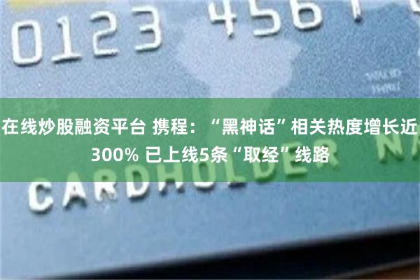 在线炒股融资平台 携程：“黑神话”相关热度增长近300% 已上线5条“取经”线路