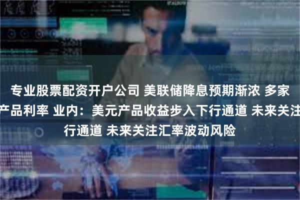 专业股票配资开户公司 美联储降息预期渐浓 多家银行下调美元产品利率 业内：美元产品收益步入下行通道 未来关注汇率波动风险