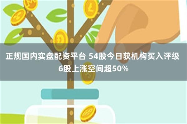 正规国内实盘配资平台 54股今日获机构买入评级 6股上涨空间超50%