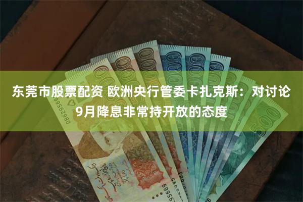 东莞市股票配资 欧洲央行管委卡扎克斯：对讨论9月降息非常持开放的态度