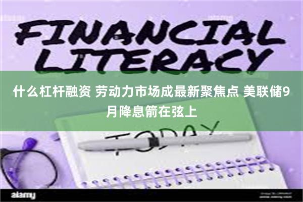 什么杠杆融资 劳动力市场成最新聚焦点 美联储9月降息箭在弦上