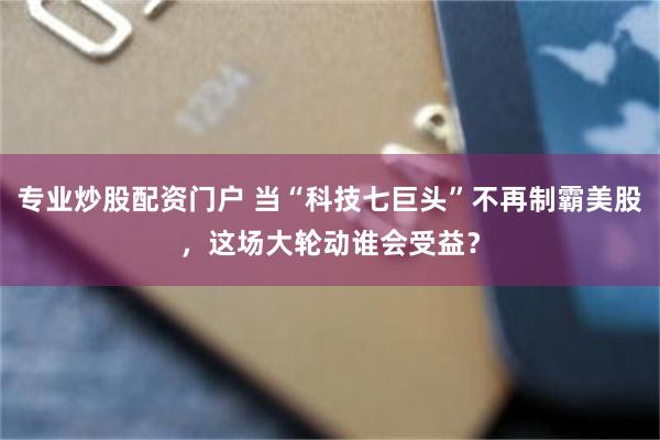专业炒股配资门户 当“科技七巨头”不再制霸美股，这场大轮动谁会受益？