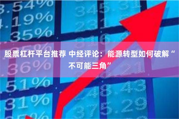 股票杠杆平台推荐 中经评论：能源转型如何破解“不可能三角”