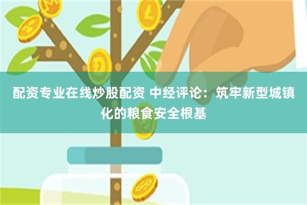 配资专业在线炒股配资 中经评论：筑牢新型城镇化的粮食安全根基