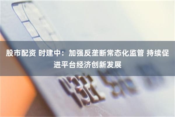 股市配资 时建中：加强反垄断常态化监管 持续促进平台经济创新发展