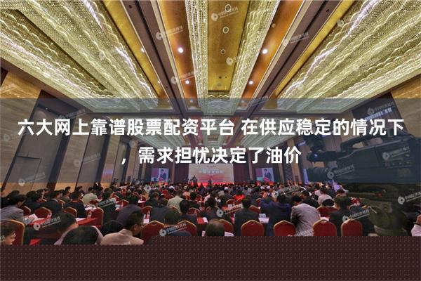 六大网上靠谱股票配资平台 在供应稳定的情况下，需求担忧决定了油价
