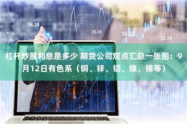 杠杆炒股利息是多少 期货公司观点汇总一张图：9月12日有色系（铜、锌、铝、镍、锡等）