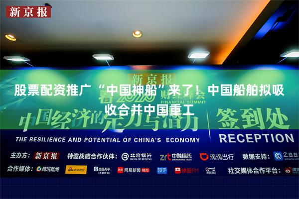 股票配资推广 “中国神船”来了！中国船舶拟吸收合并中国重工