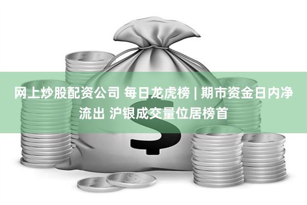 网上炒股配资公司 每日龙虎榜 | 期市资金日内净流出 沪银成交量位居榜首