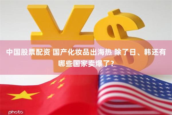 中国股票配资 国产化妆品出海热 除了日、韩还有哪些国家卖爆了？
