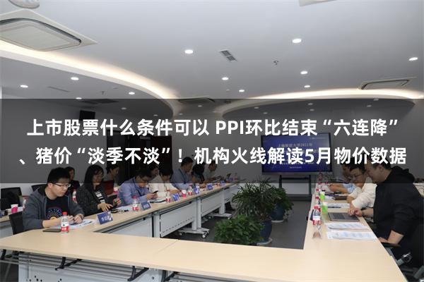 上市股票什么条件可以 PPI环比结束“六连降”、猪价“淡季不淡”！机构火线解读5月物价数据