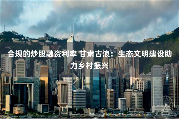 合规的炒股融资利率 甘肃古浪：生态文明建设助力乡村振兴