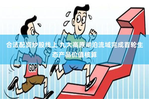 合法配资炒股线上 九大高原湖泊流域完成首轮生态产品价值核算