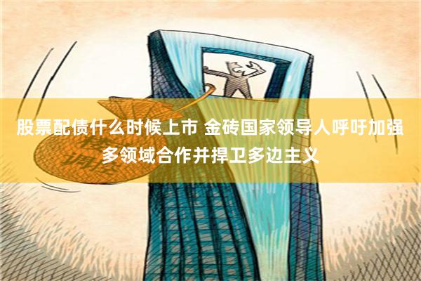 股票配债什么时候上市 金砖国家领导人呼吁加强多领域合作并捍卫多边主义
