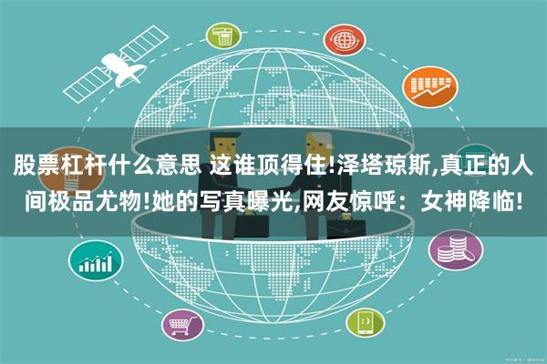 股票杠杆什么意思 这谁顶得住!泽塔琼斯,真正的人间极品尤物!她的写真曝光,网友惊呼：女神降临!