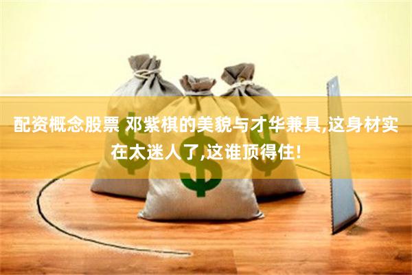 配资概念股票 邓紫棋的美貌与才华兼具,这身材实在太迷人了,这谁顶得住!