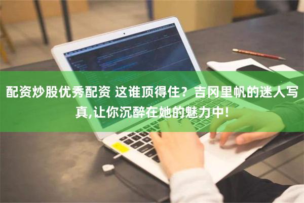 配资炒股优秀配资 这谁顶得住？吉冈里帆的迷人写真,让你沉醉在她的魅力中!