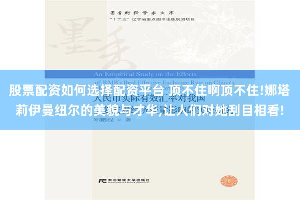 股票配资如何选择配资平台 顶不住啊顶不住!娜塔莉伊曼纽尔的美貌与才华,让人们对她刮目相看!