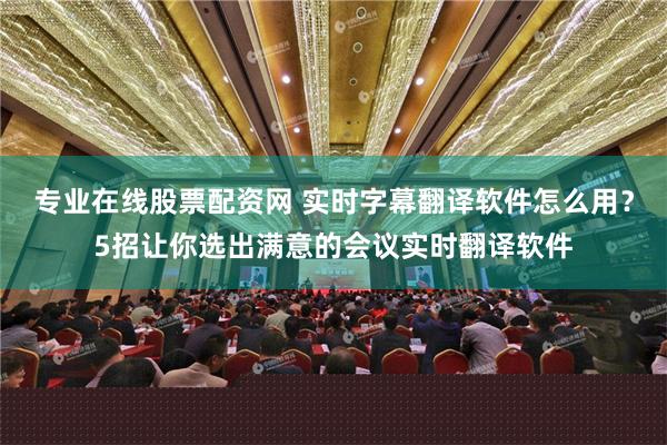 专业在线股票配资网 实时字幕翻译软件怎么用？5招让你选出满意的会议实时翻译软件