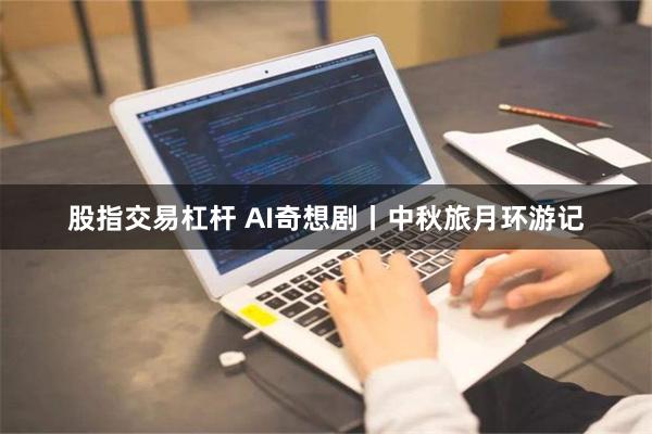 股指交易杠杆 AI奇想剧丨中秋旅月环游记