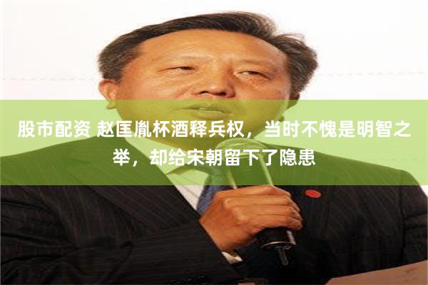 股市配资 赵匡胤杯酒释兵权，当时不愧是明智之举，却给宋朝留下了隐患