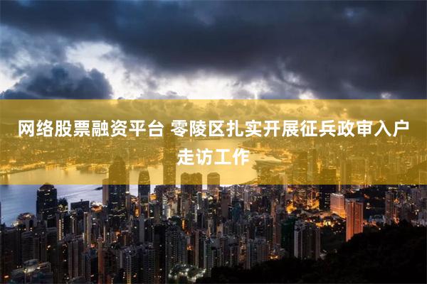 网络股票融资平台 零陵区扎实开展征兵政审入户走访工作