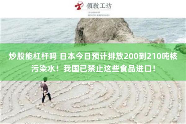 炒股能杠杆吗 日本今日预计排放200到210吨核污染水！我国已禁止这些食品进口！