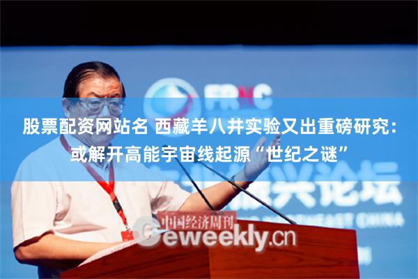 股票配资网站名 西藏羊八井实验又出重磅研究：或解开高能宇宙线起源“世纪之谜”