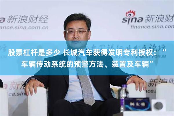 股票杠杆是多少 长城汽车获得发明专利授权：“车辆传动系统的预警方法、装置及车辆”