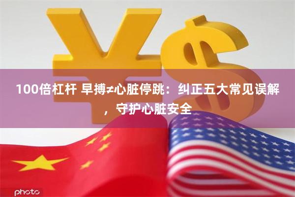 100倍杠杆 早搏≠心脏停跳：纠正五大常见误解，守护心脏安全