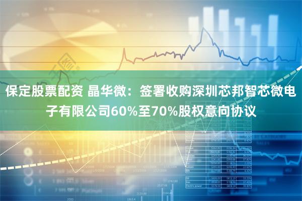 保定股票配资 晶华微：签署收购深圳芯邦智芯微电子有限公司60%至70%股权意向协议