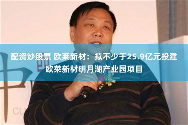 配资炒股票 欧莱新材：拟不少于25.9亿元投建欧莱新材明月湖产业园项目