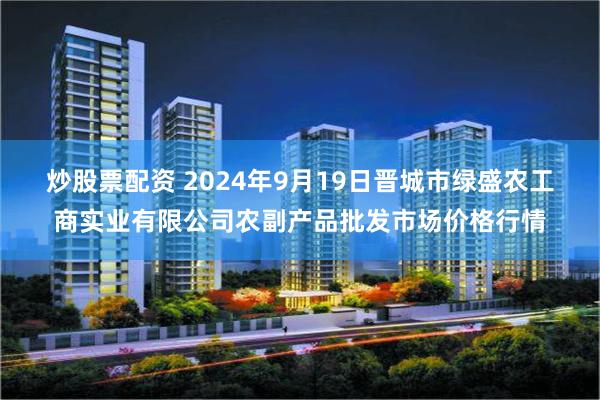 炒股票配资 2024年9月19日晋城市绿盛农工商实业有限公司农副产品批发市场价格行情