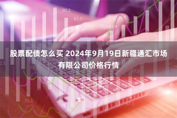 股票配债怎么买 2024年9月19日新疆通汇市场有限公司价格行情