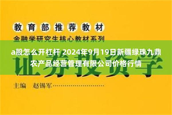 a股怎么开杠杆 2024年9月19日新疆绿珠九鼎农产品经营管理有限公司价格行情