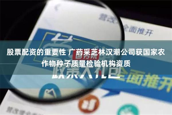 股票配资的重要性 广药采芝林汉潮公司获国家农作物种子质量检验机构资质