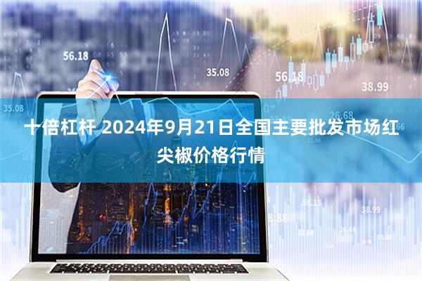 十倍杠杆 2024年9月21日全国主要批发市场红尖椒价格行情