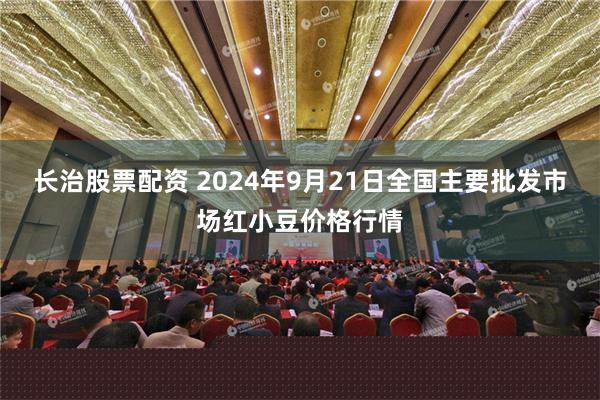 长治股票配资 2024年9月21日全国主要批发市场红小豆价格行情